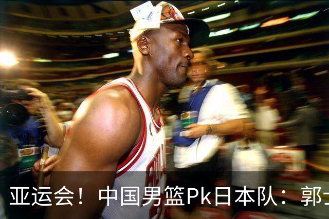 亚运会！中国男篮Pk日本队：郭士强做好4点 可以赢球